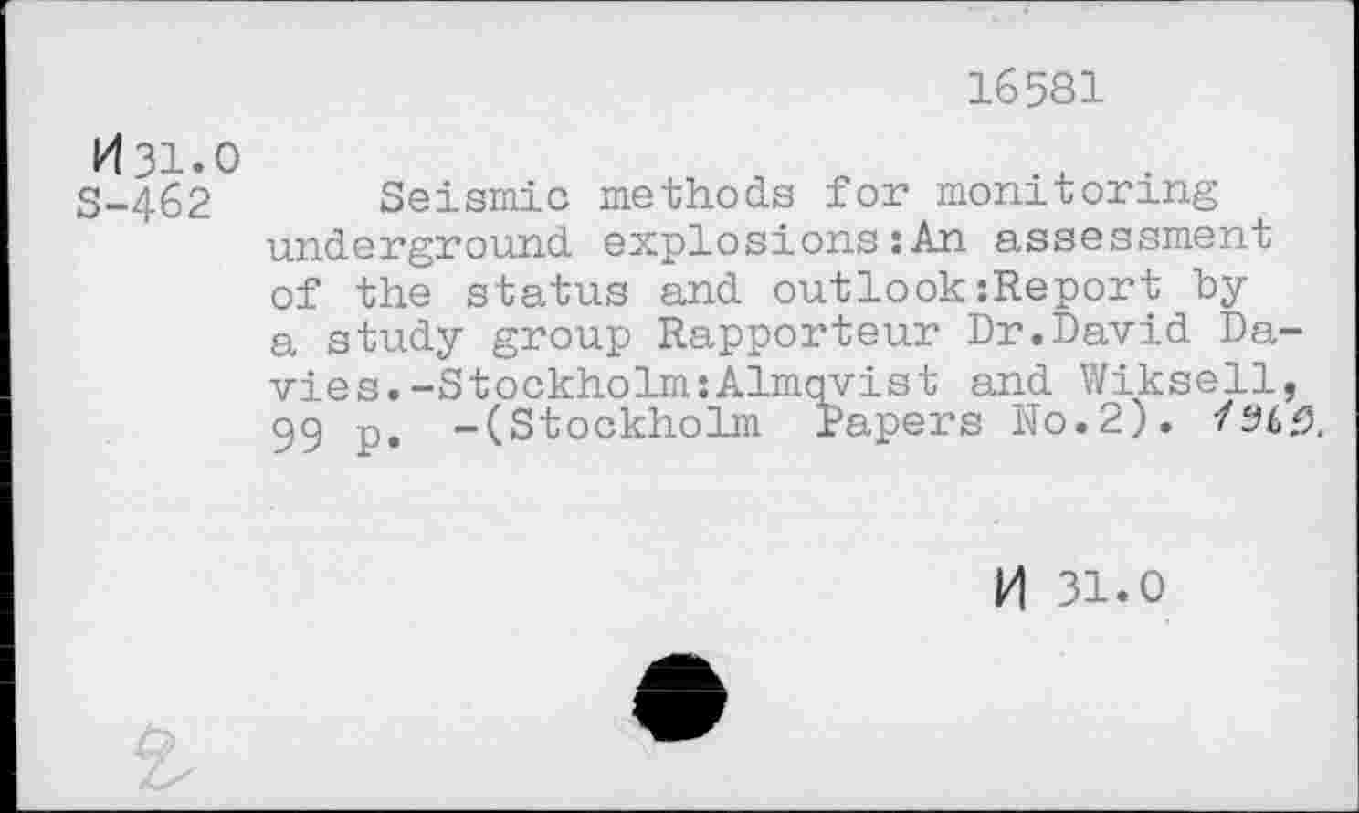 ﻿16581
N31.0	x .
S-462 Seismic methods for monitoring underground explosions :An assessment of the status and outlook:Report by a study group Rapporteur Dr.David Davies. -StockholmxAlmqyist and Wiksell, 99 p. -(Stockholm Papers ho.2). /96.0.
M 31.0